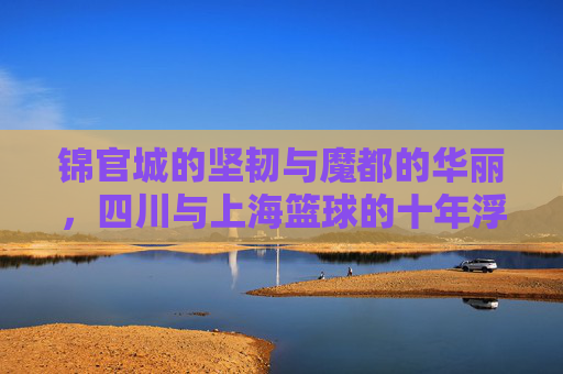 锦官城的坚韧与魔都的华丽，四川与上海篮球的十年浮沉与碰撞