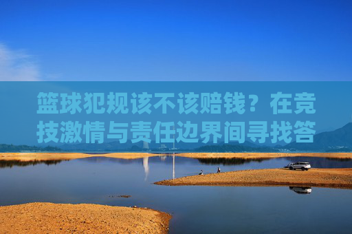 篮球犯规该不该赔钱？在竞技激情与责任边界间寻找答案