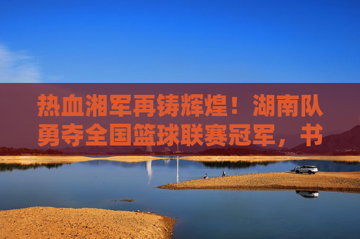 热血湘军再铸辉煌！湖南队勇夺全国篮球联赛冠军，书写湖湘篮球新传奇