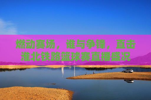 燃动赛场，谁与争锋，直击淮北铁路篮球赛直播盛况
