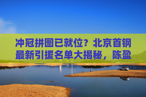 冲冠拼图已就位？北京首钢最新引援名单大揭秘，陈盈骏领衔重塑王朝