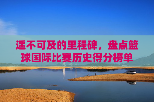 遥不可及的里程碑，盘点篮球国际比赛历史得分榜单