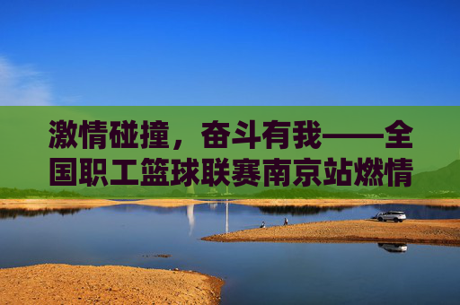激情碰撞，奋斗有我——全国职工篮球联赛南京站燃情上演