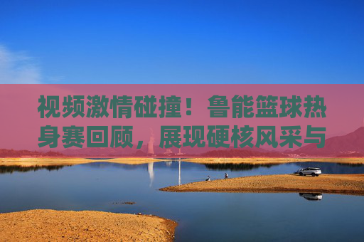 视频激情碰撞！鲁能篮球热身赛回顾，展现硬核风采与团队魂