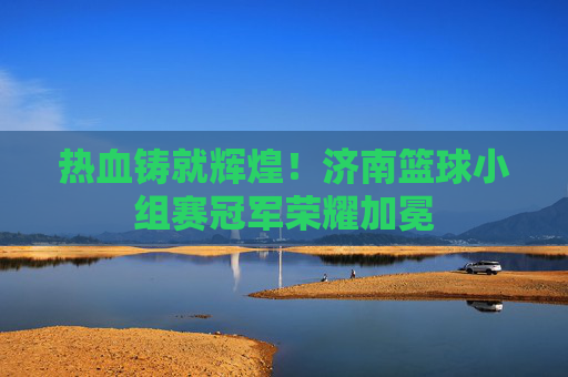 热血铸就辉煌！济南篮球小组赛冠军荣耀加冕