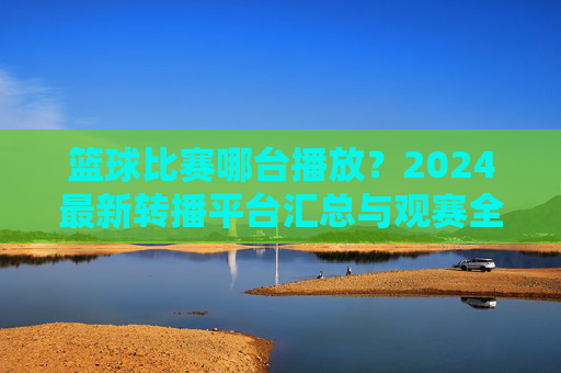 篮球比赛哪台播放？2024最新转播平台汇总与观赛全攻略