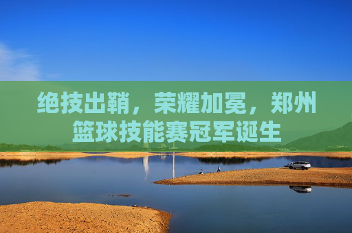 绝技出鞘，荣耀加冕，郑州篮球技能赛冠军诞生
