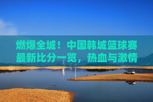 燃爆全城！中国韩城篮球赛最新比分一览，热血与激情的碰撞