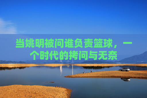 当姚明被问谁负责篮球，一个时代的拷问与无奈