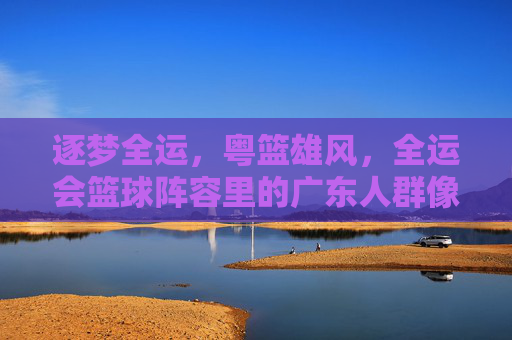 逐梦全运，粤篮雄风，全运会篮球阵容里的广东人群像