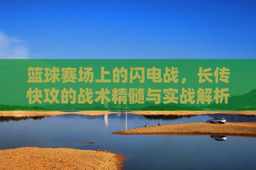 篮球赛场上的闪电战，长传快攻的战术精髓与实战解析