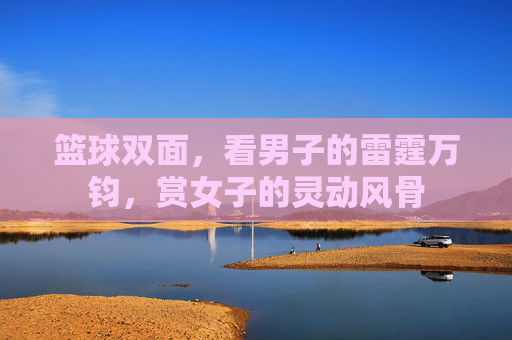 篮球双面，看男子的雷霆万钧，赏女子的灵动风骨