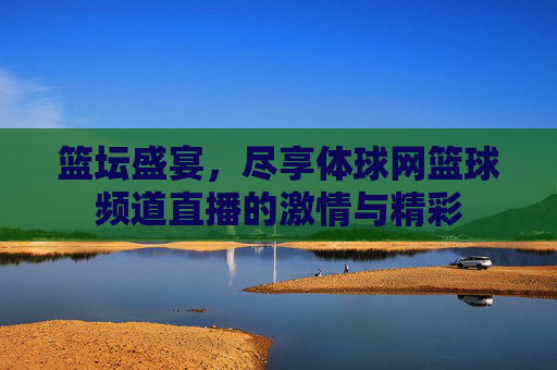篮坛盛宴，尽享体球网篮球频道直播的激情与精彩