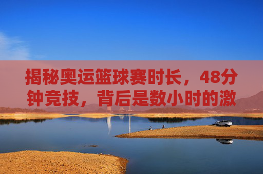 揭秘奥运篮球赛时长，48分钟竞技，背后是数小时的激情与悬念