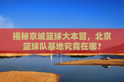 揭秘京城篮球大本营，北京篮球队基地究竟在哪？