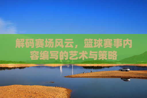 解码赛场风云，篮球赛事内容编写的艺术与策略