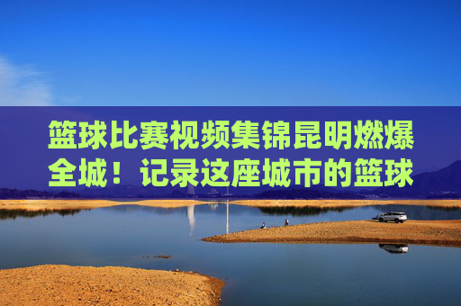 篮球比赛视频集锦昆明燃爆全城！记录这座城市的篮球热血与汗水