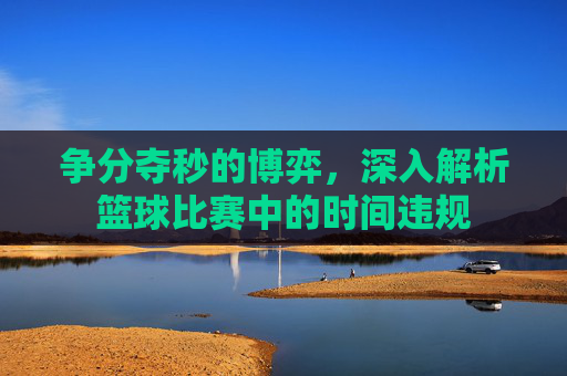 争分夺秒的博弈，深入解析篮球比赛中的时间违规