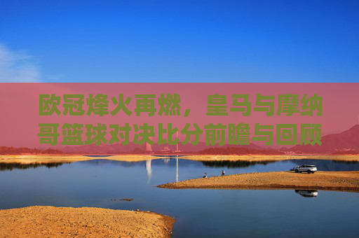 欧冠烽火再燃，皇马与摩纳哥篮球对决比分前瞻与回顾