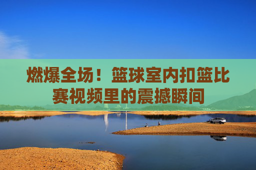 燃爆全场！篮球室内扣篮比赛视频里的震撼瞬间