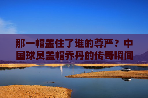 那一帽盖住了谁的尊严？中国球员盖帽乔丹的传奇瞬间