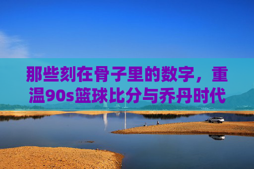 那些刻在骨子里的数字，重温90s篮球比分与乔丹时代的经典战役