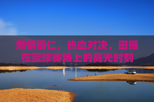 燃情铜仁，热血对决，田振在篮球赛场上的高光时刻