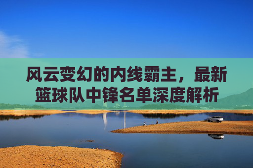 风云变幻的内线霸主，最新篮球队中锋名单深度解析