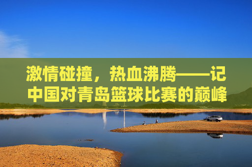 激情碰撞，热血沸腾——记中国对青岛篮球比赛的巅峰对决