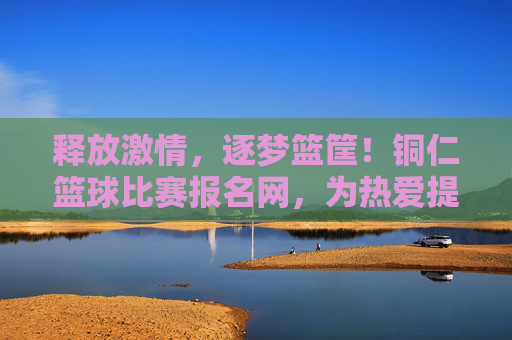 释放激情，逐梦篮筐！铜仁篮球比赛报名网，为热爱提供便捷舞台