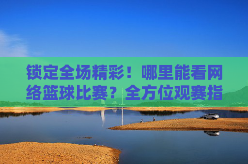 锁定全场精彩！哪里能看网络篮球比赛？全方位观赛指南