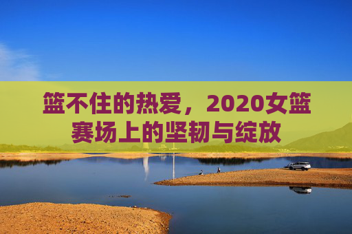 篮不住的热爱，2020女篮赛场上的坚韧与绽放