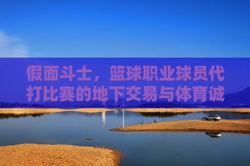 假面斗士，篮球职业球员代打比赛的地下交易与体育诚信危机