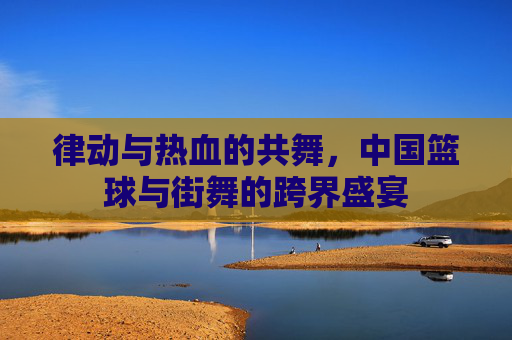 律动与热血的共舞，中国篮球与街舞的跨界盛宴