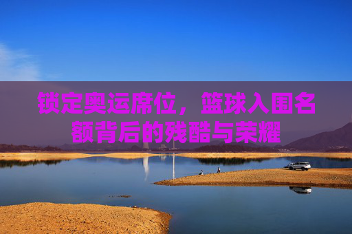 锁定奥运席位，篮球入围名额背后的残酷与荣耀
