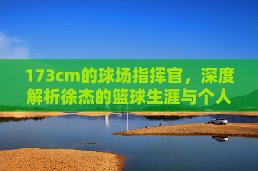 173cm的球场指挥官，深度解析徐杰的篮球生涯与个人资料