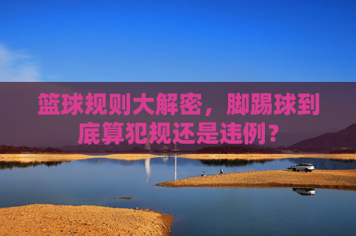 篮球规则大解密，脚踢球到底算犯规还是违例？