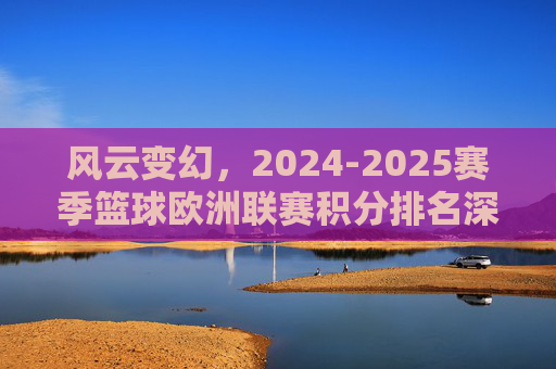 风云变幻，2024-2025赛季篮球欧洲联赛积分排名深度解析