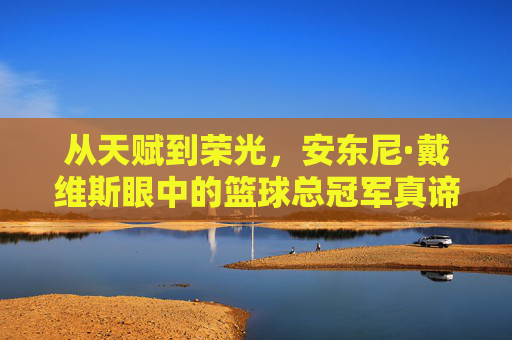 从天赋到荣光，安东尼·戴维斯眼中的篮球总冠军真谛