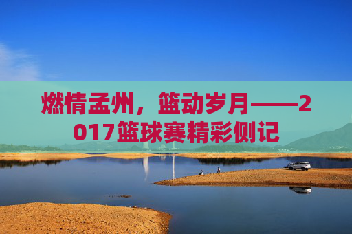 燃情孟州，篮动岁月——2017篮球赛精彩侧记