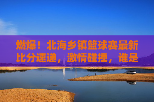 燃爆！北海乡镇篮球赛最新比分速递，激情碰撞，谁是乡村篮球之王？