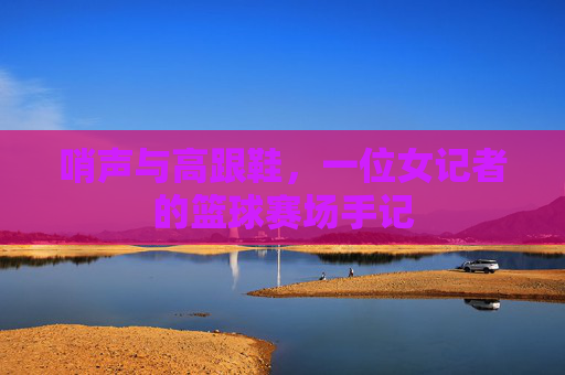 哨声与高跟鞋，一位女记者的篮球赛场手记