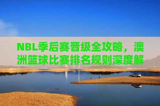 NBL季后赛晋级全攻略，澳洲篮球比赛排名规则深度解析