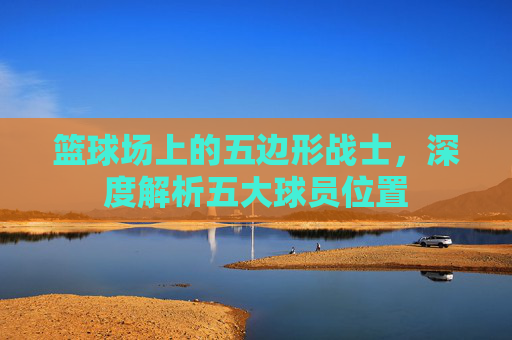 篮球场上的五边形战士，深度解析五大球员位置
