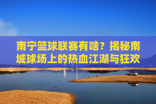 南宁篮球联赛有啥？揭秘南城球场上的热血江湖与狂欢盛宴