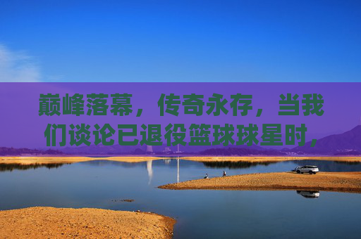 巅峰落幕，传奇永存，当我们谈论已退役篮球球星时，我们在谈论谁？