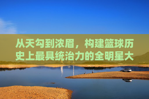 从天勾到浓眉，构建篮球历史上最具统治力的全明星大前锋梦幻阵容