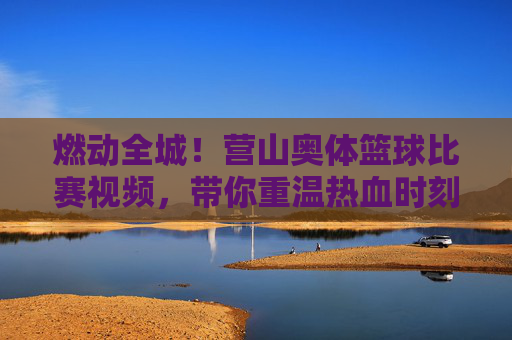 燃动全城！营山奥体篮球比赛视频，带你重温热血时刻