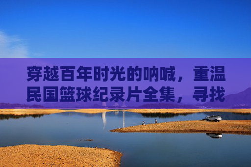 穿越百年时光的呐喊，重温民国篮球纪录片全集，寻找那段被尘封的青春