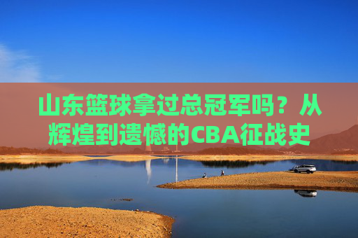 山东篮球拿过总冠军吗？从辉煌到遗憾的CBA征战史